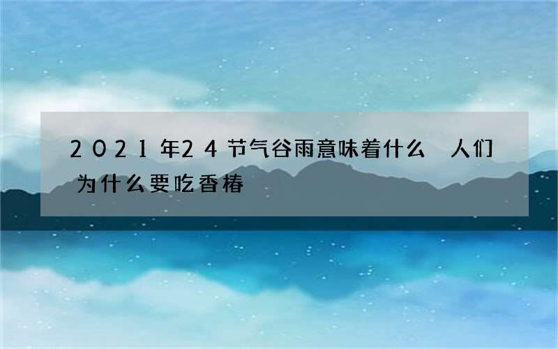 2021年24节气谷雨意味着什么 人们为什么要吃香椿